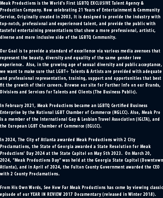 Meak Productions is the World's First LGBTQ EXCLUSIVE Talent Agency & Production Company. Now celebrating 21 Years of Entertainment & Community Service, Originally created in 2003, It is designed to provide the industry with top-notch, professional and experienced talent, and provide the public with tasteful entertaining presentations that show a more professional, artistic, diverse and more inclusive side of the LGBTQ Community. Our Goal is to provide a standard of excellence via various media avenues that represent the beauty, diversity and equality of the same gender love experience. Also, in the growing age of sexual diversity and public acceptance, we want to make sure that LGBT+ Talents & Artists are provided with adequate and professional representation, training, support and opportunities that best fit the growth of their careers. Browse our site for Further Info on our Brands, Divisions and Services for Talents and Clients (The Business Public). In February 2021, Meak Productions became an LGBTQ Certified Business Enterprise by the National LGBT Chamber of Commerce (NGLCC). Also, Meak Pro is a member of the International Gay & Lesbian Travel Association (IGLTA), and the European LGBT Chamber of Commerce (EGLCC). In 2024, The City of Atlanta awarded Meak Productions with 2 City Proclamations, the State of Georgia awarded a State Resolution for Meak Productions' Day 2024 at the State Capitol on May 5th 2023. On March 20, 2024, "Meak Productions Day" was held at the Georgia State Capitol (Downtown Atlanta), and in April of 2024, the Fulton County Government awarded the CEO with 2 County Proclamations. From His Own Words, See How Far Meak Productions has come by viewing classic episode of our YEAR IN REVIEW 2017 Documentary (released in Winter 2018).