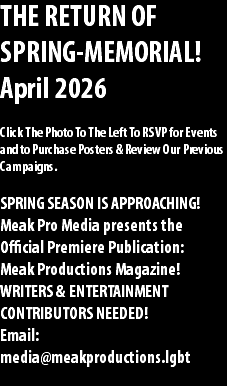 THE RETURN OF SPRING-MEMORIAL! April 2026 Click The Photo To The Left To RSVP for Events and to Purchase Posters & Review Our Previous Campaigns. SPRING SEASON IS APPROACHING! Meak Pro Media presents the Official Premiere Publication: Meak Productions Magazine! WRITERS & ENTERTAINMENT CONTRIBUTORS NEEDED! Email: media@meakproductions.lgbt 